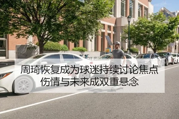 周琦恢复成为球迷持续讨论焦点 伤情与未来成双重悬念